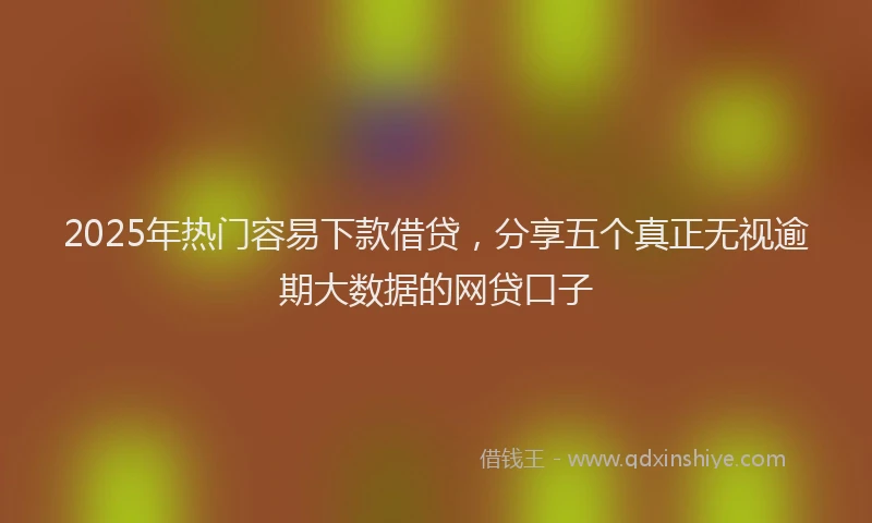 2025年热门容易下款借贷，分享五个真正无视逾期大数据的网贷口子