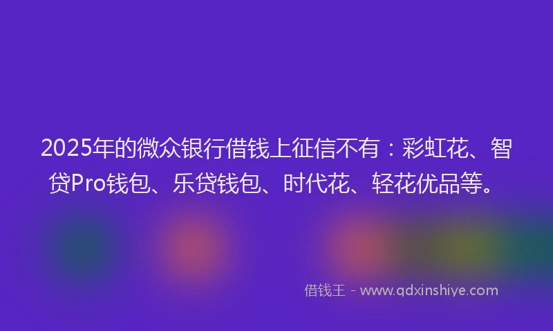 2025年的微众银行借钱上征信不有：彩虹花、智贷Pro钱包、乐贷钱包、时代花、轻花优品等。