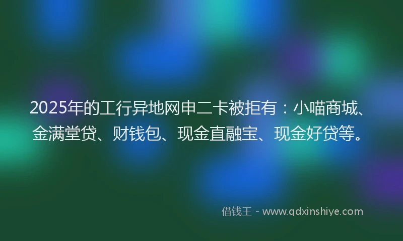 2025年的工行异地网申二卡被拒有：小喵商城、金满堂贷、财钱包、现金直融宝、现金好贷等。