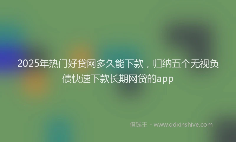 2025年热门好贷网多久能下款，归纳五个无视负债快速下款长期网贷的app