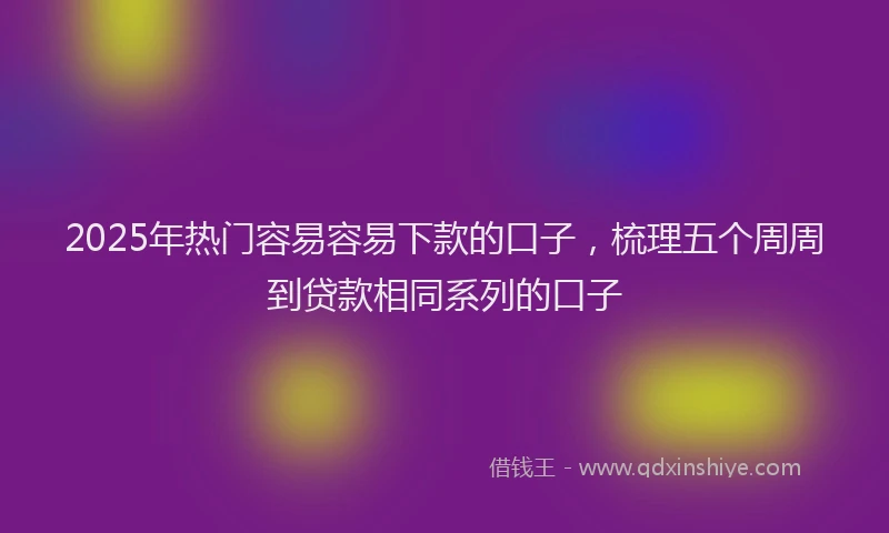 2025年热门容易容易下款的口子，梳理五个周周到贷款相同系列的口子