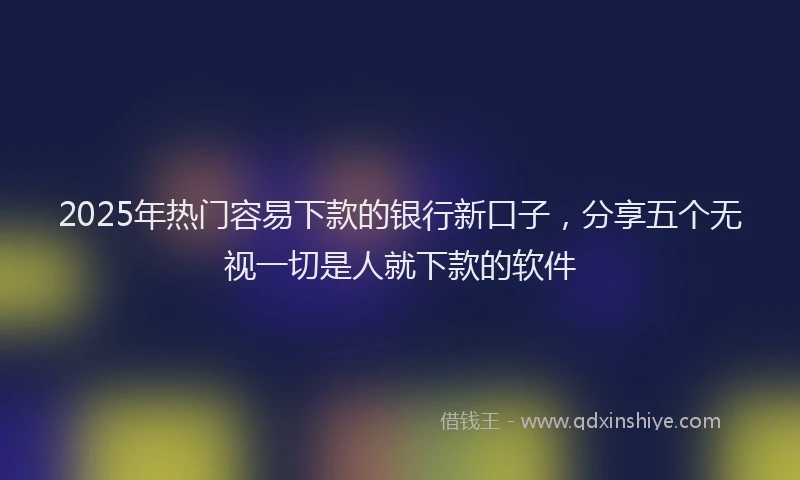 2025年热门容易下款的银行新口子，分享五个无视一切是人就下款的软件