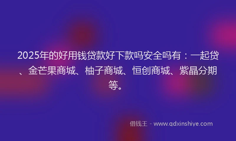 2025年的好用钱贷款好下款吗安全吗有：一起贷、金芒果商城、柚子商城、恒创商城、紫晶分期等。