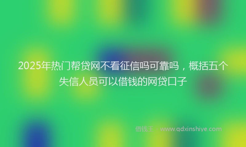 2025年热门帮贷网不看征信吗可靠吗，概括五个失信人员可以借钱的网贷口子