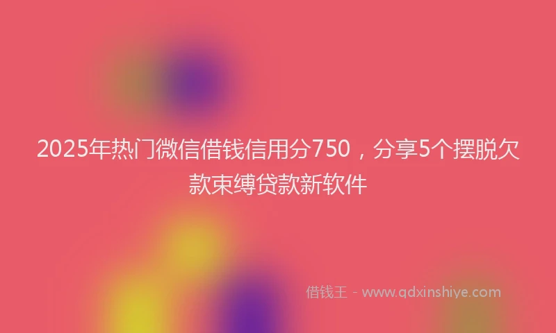 2025年热门微信借钱信用分750，分享5个摆脱欠款束缚贷款新软件