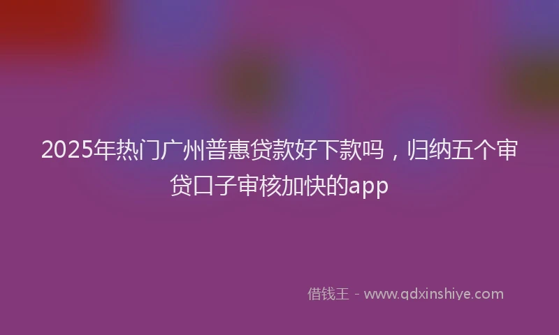 2025年热门广州普惠贷款好下款吗，归纳五个审贷口子审核加快的app