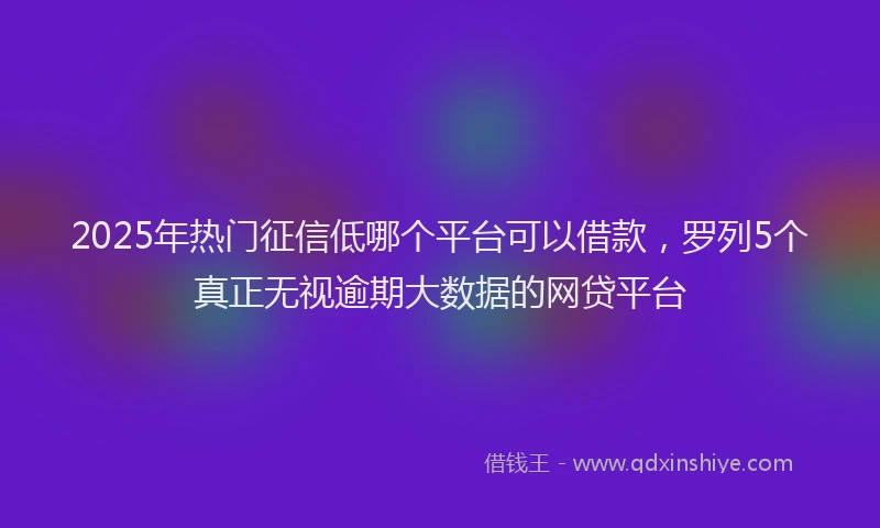 2025年热门征信低哪个平台可以借款，罗列5个真正无视逾期大数据的网贷平台
