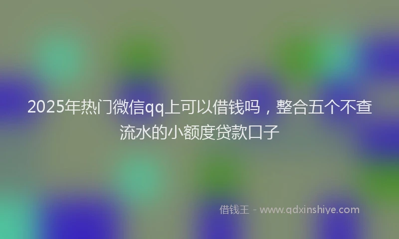 2025年热门微信qq上可以借钱吗，整合五个不查流水的小额度贷款口子