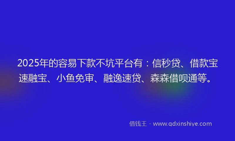 2025年的容易下款不坑平台有：信秒贷、借款宝速融宝、小鱼免审、融逸速贷、森森借呗通等。