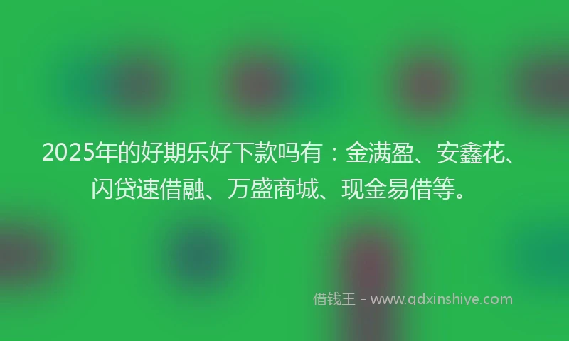 2025年的好期乐好下款吗有：金满盈、安鑫花、闪贷速借融、万盛商城、现金易借等。