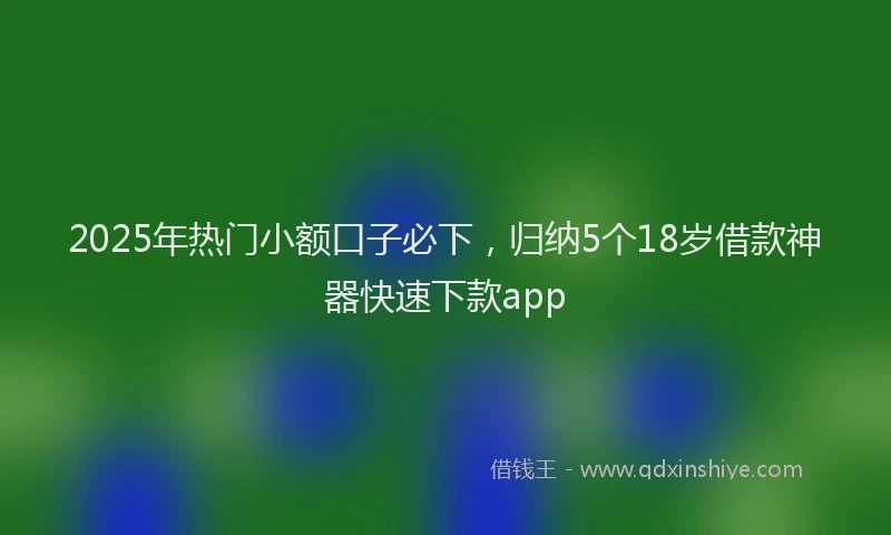 2025年热门小额口子必下，归纳5个18岁借款神器快速下款app