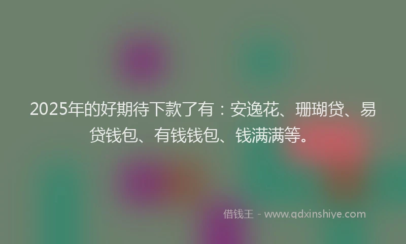 2025年的好期待下款了有：安逸花、珊瑚贷、易贷钱包、有钱钱包、钱满满等。