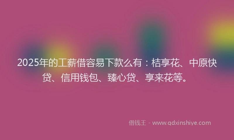 2025年的工薪借容易下款么有：桔享花、中原快贷、信用钱包、臻心贷、享来花等。