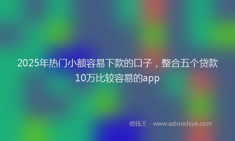 2025年热门小额容易下款的口子，整合五个贷款10万比较容易的app