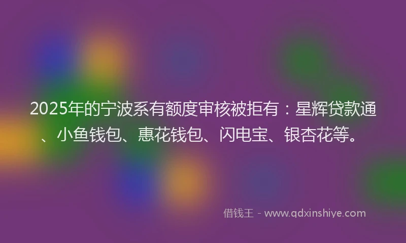 2025年的宁波系有额度审核被拒有：星辉贷款通、小鱼钱包、惠花钱包、闪电宝、银杏花等。