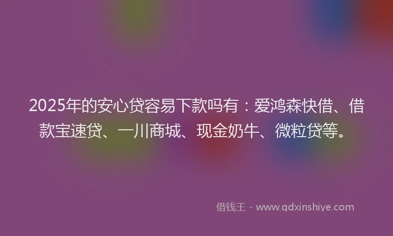 2025年的安心贷容易下款吗有：爱鸿森快借、借款宝速贷、一川商城、现金奶牛、微粒贷等。