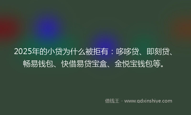 2025年的小贷为什么被拒有：哆哆贷、即刻贷、畅易钱包、快借易贷宝盒、金悦宝钱包等。