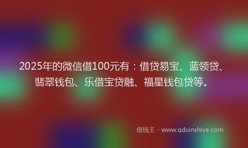 2025年的微信借100元有：借贷易宝、蓝领贷、翡翠钱包、乐借宝贷融、福星钱包贷等。