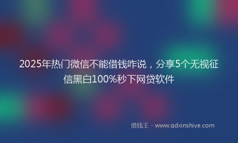 2025年热门微信不能借钱咋说，分享5个无视征信黑白100%秒下网贷软件