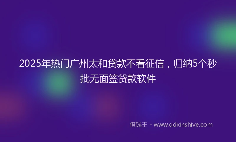 2025年热门广州太和贷款不看征信，归纳5个秒批无面签贷款软件
