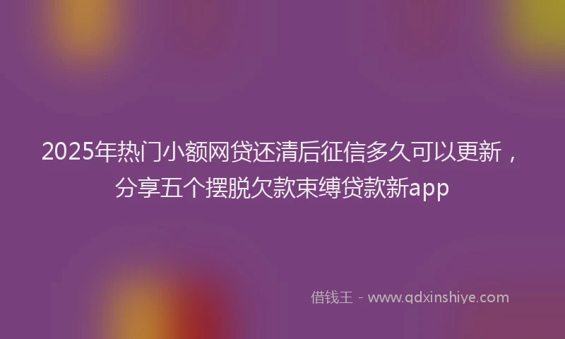 2025年热门小额网贷还清后征信多久可以更新，分享五个摆脱欠款束缚贷款新app