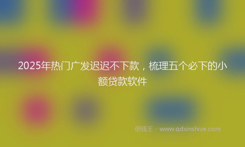2025年热门广发迟迟不下款，梳理五个必下的小额贷款软件