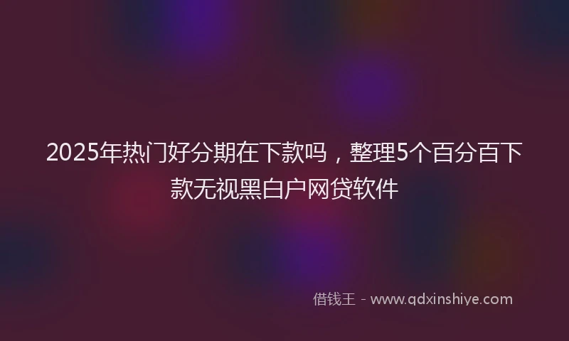 2025年热门好分期在下款吗，整理5个百分百下款无视黑白户网贷软件