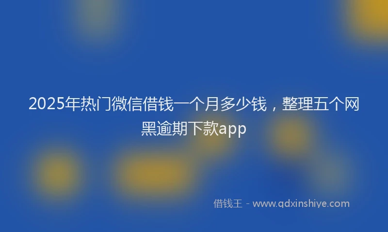 2025年热门微信借钱一个月多少钱，整理五个网黑逾期下款app