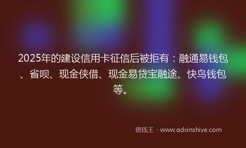 2025年的建设信用卡征信后被拒有：融通易钱包、省呗、现金侠借、现金易贷宝融途、快鸟钱包等。