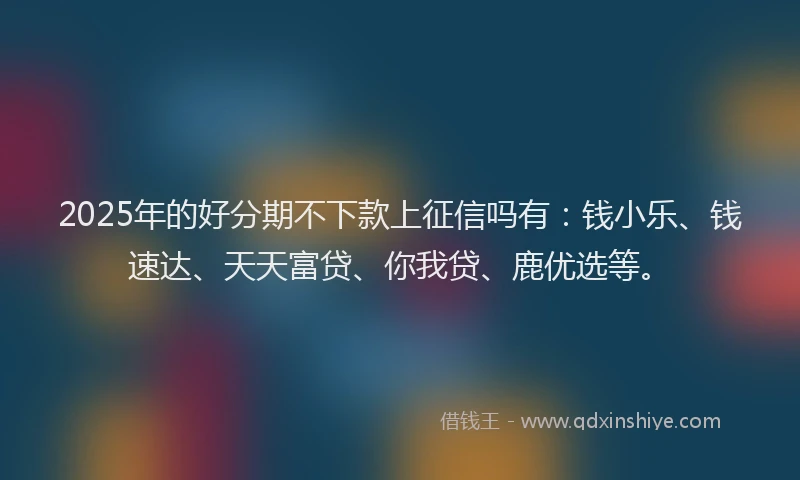 2025年的好分期不下款上征信吗有：钱小乐、钱速达、天天富贷、你我贷、鹿优选等。