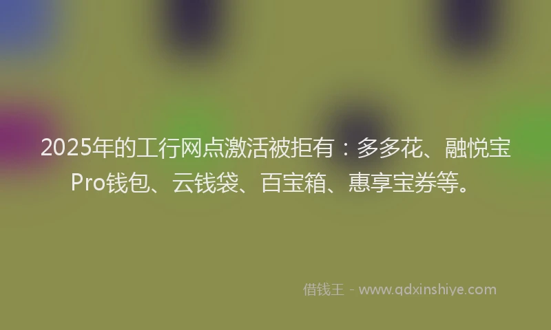 2025年的工行网点激活被拒有：多多花、融悦宝Pro钱包、云钱袋、百宝箱、惠享宝券等。