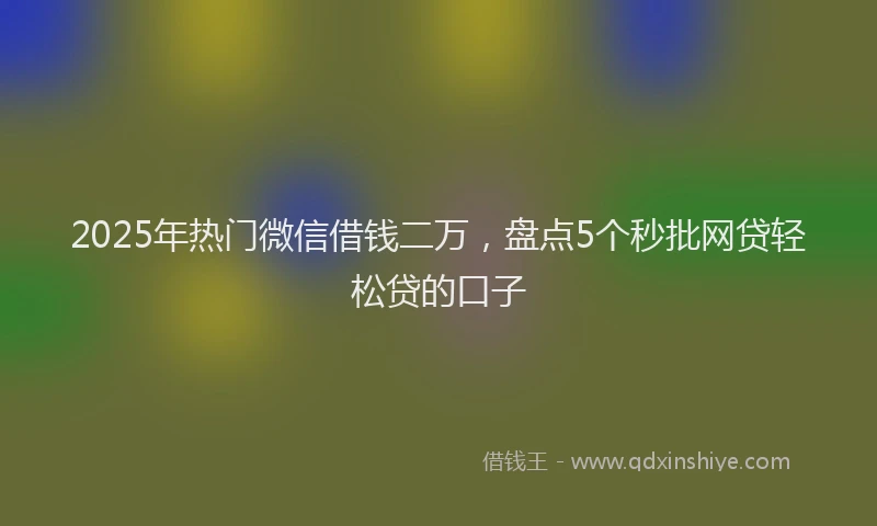 2025年热门微信借钱二万，盘点5个秒批网贷轻松贷的口子