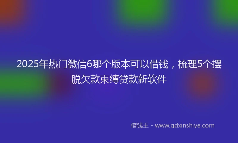 2025年热门微信6哪个版本可以借钱，梳理5个摆脱欠款束缚贷款新软件