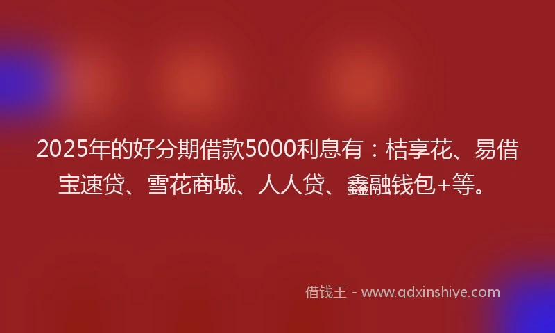 2025年的好分期借款5000利息有：桔享花、易借宝速贷、雪花商城、人人贷、鑫融钱包+等。