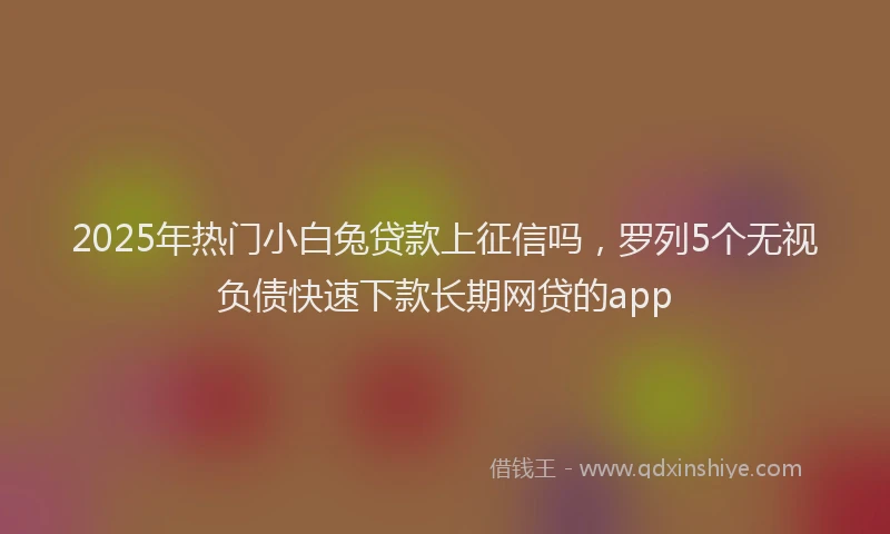 2025年热门小白兔贷款上征信吗，罗列5个无视负债快速下款长期网贷的app
