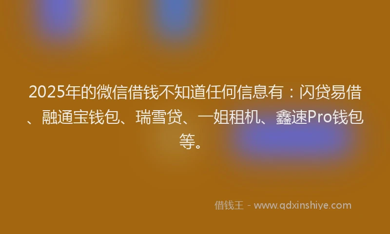 2025年的微信借钱不知道任何信息有：闪贷易借、融通宝钱包、瑞雪贷、一姐租机、鑫速Pro钱包等。