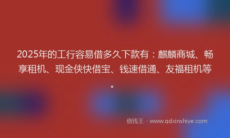 2025年的工行容易借多久下款有：麒麟商城、畅享租机、现金侠快借宝、钱速借通、友福租机等。