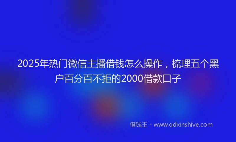 2025年热门微信主播借钱怎么操作，梳理五个黑户百分百不拒的2000借款口子