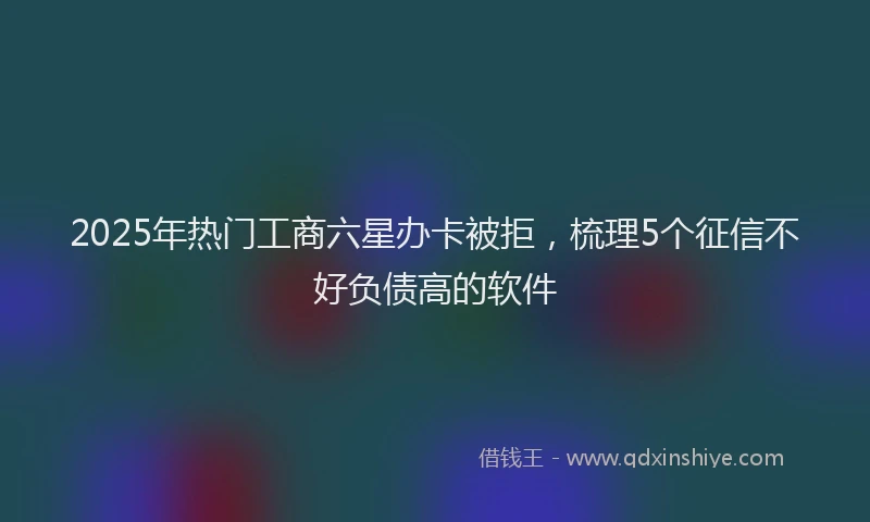 2025年热门工商六星办卡被拒，梳理5个征信不好负债高的软件