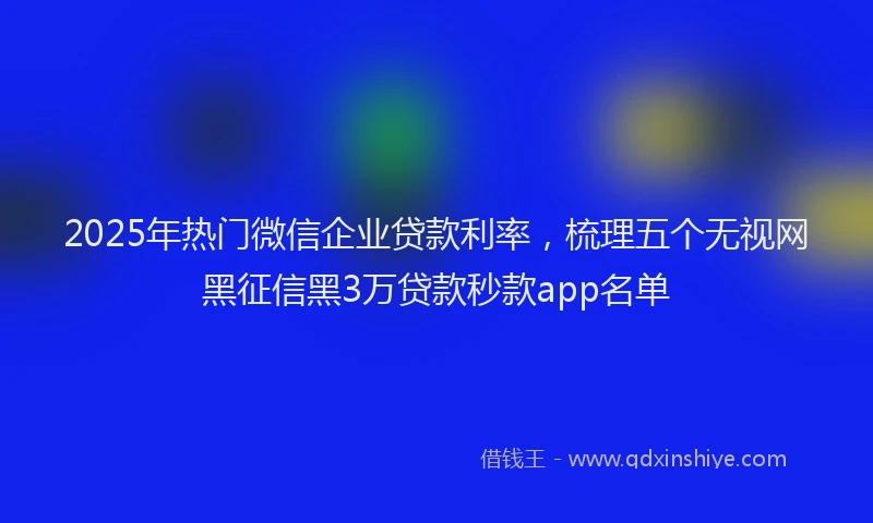 2025年热门微信企业贷款利率，梳理五个无视网黑征信黑3万贷款秒款app名单