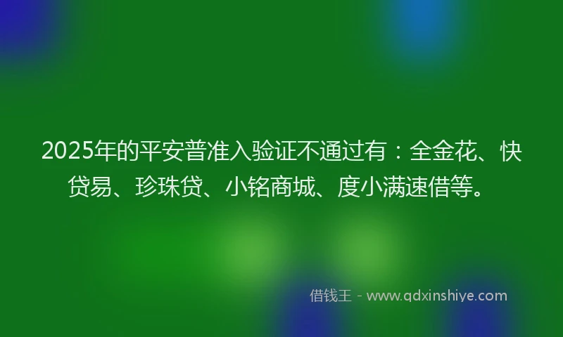 2025年的平安普准入验证不通过有：全金花、快贷易、珍珠贷、小铭商城、度小满速借等。