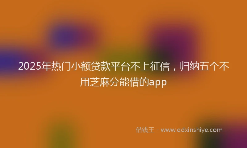 2025年热门小额贷款平台不上征信，归纳五个不用芝麻分能借的app