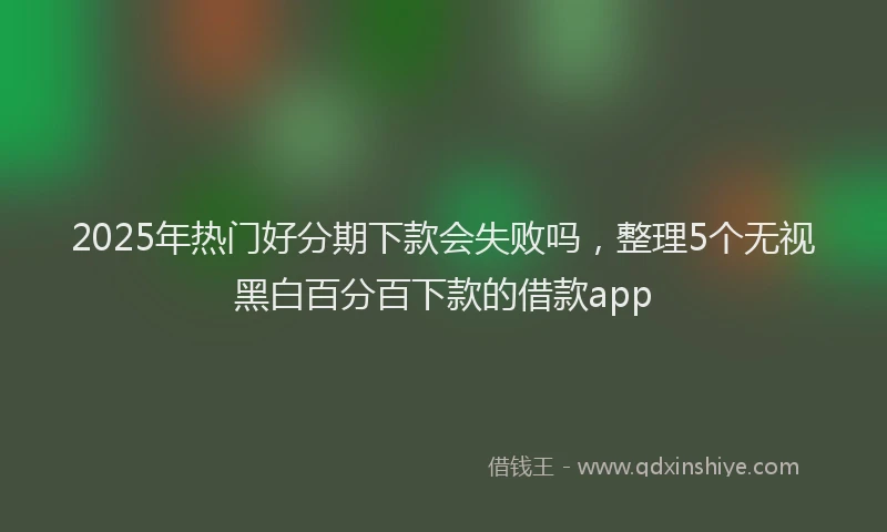 2025年热门好分期下款会失败吗，整理5个无视黑白百分百下款的借款app