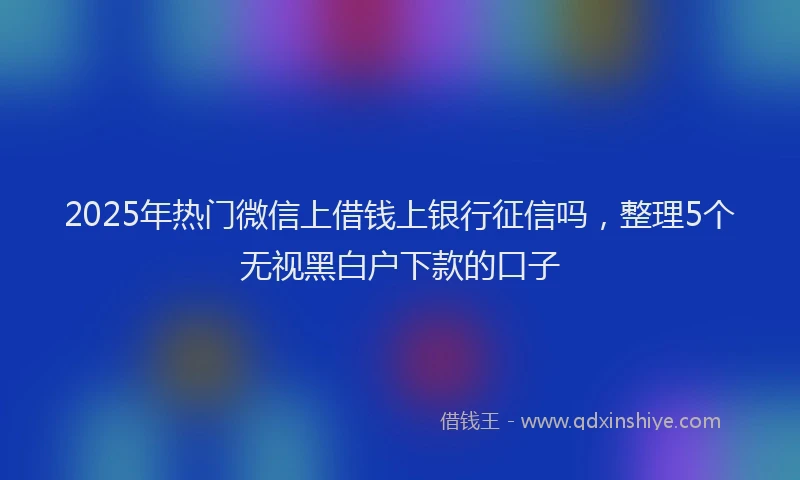 2025年热门微信上借钱上银行征信吗，整理5个无视黑白户下款的口子