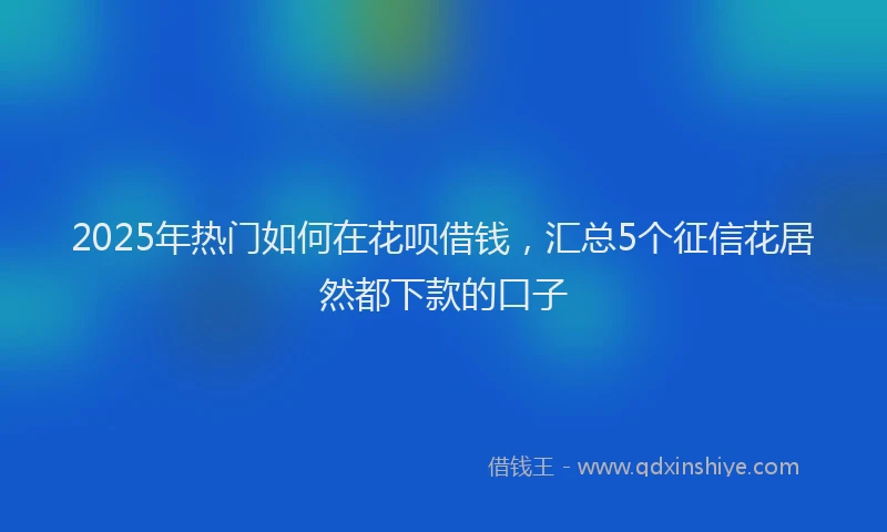 2025年热门如何在花呗借钱，汇总5个征信花居然都下款的口子