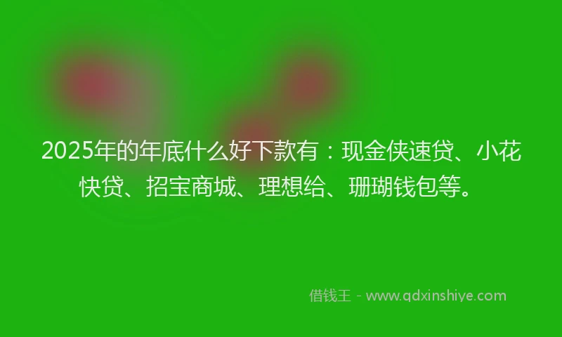 2025年的年底什么好下款有：现金侠速贷、小花快贷、招宝商城、理想给、珊瑚钱包等。