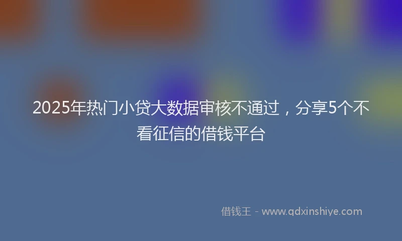2025年热门小贷大数据审核不通过，分享5个不看征信的借钱平台