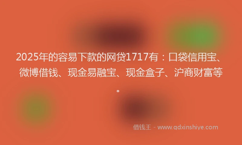 2025年的容易下款的网贷1717有：口袋信用宝、微博借钱、现金易融宝、现金盒子、沪商财富等。