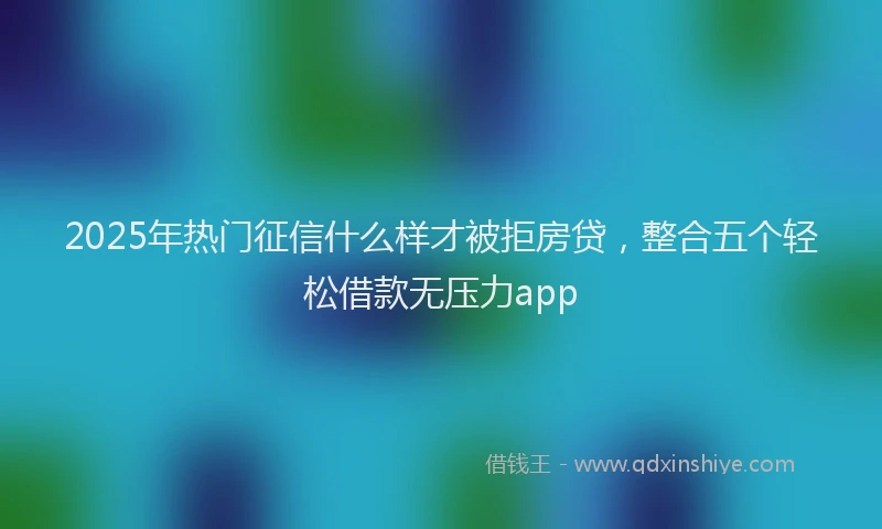 2025年热门征信什么样才被拒房贷，整合五个轻松借款无压力app