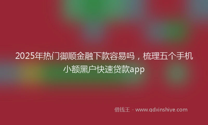 2025年热门御顺金融下款容易吗，梳理五个手机小额黑户快速贷款app